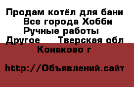 Продам котёл для бани  - Все города Хобби. Ручные работы » Другое   . Тверская обл.,Конаково г.